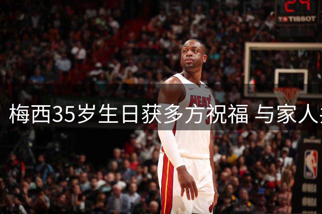 梅西35岁生日获多方祝福 与家人共度珍贵时光