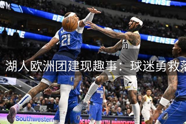 湖人欧洲团建现趣事：球迷勇救落水队服引全队哄笑