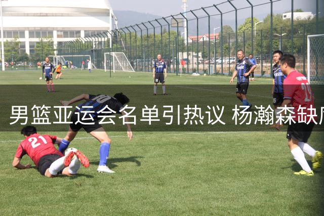 男篮亚运会名单引热议 杨瀚森缺席缘由揭晓