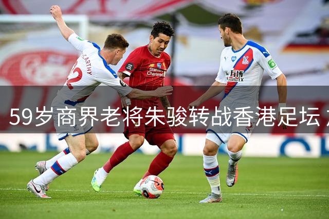 59岁商界老将朱骏转战香港足坛 加盟港甲深水埗队